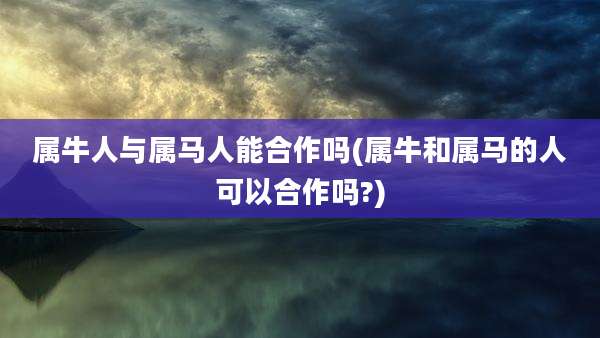 属牛人与属马人能合作吗(属牛和属马的人可以合作吗?)