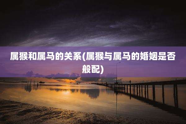 属猴和属马的关系(属猴与属马的婚姻是否般配)