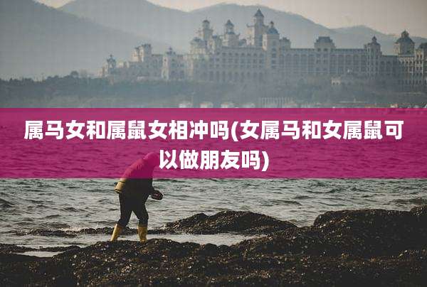 属马女和属鼠女相冲吗(女属马和女属鼠可以做朋友吗)