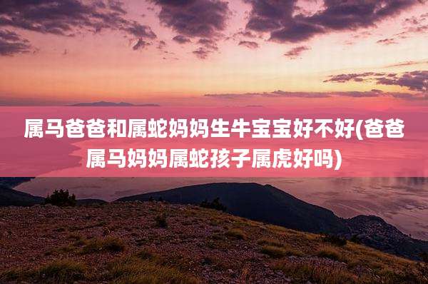 属马爸爸和属蛇妈妈生牛宝宝好不好(爸爸属马妈妈属蛇孩子属虎好吗)