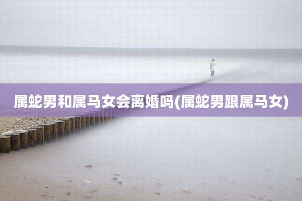 属蛇男和属马女会离婚吗(属蛇男跟属马女)