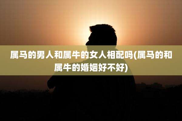 属马的男人和属牛的女人相配吗(属马的和属牛的婚姻好不好)