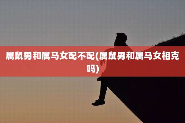 属鼠男和属马女配不配(属鼠男和属马女相克吗)