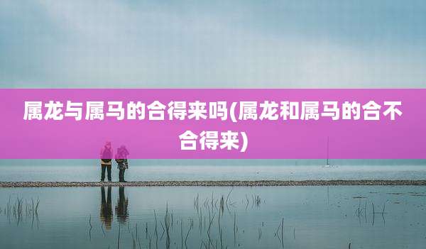 属龙与属马的合得来吗(属龙和属马的合不合得来)