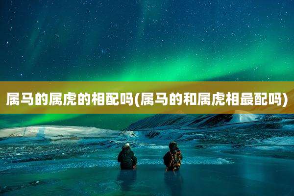 属马的属虎的相配吗(属马的和属虎相最配吗)