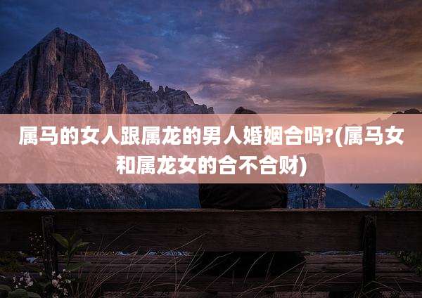属马的女人跟属龙的男人婚姻合吗?(属马女和属龙女的合不合财)