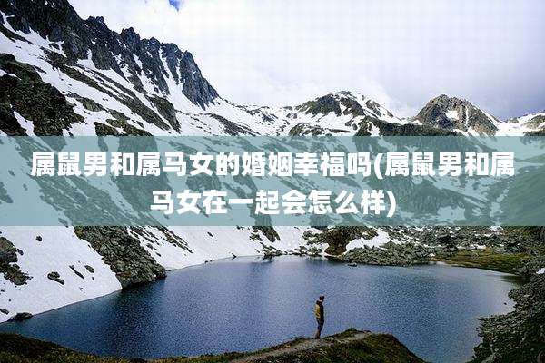 属鼠男和属马女的婚姻幸福吗(属鼠男和属马女在一起会怎么样)