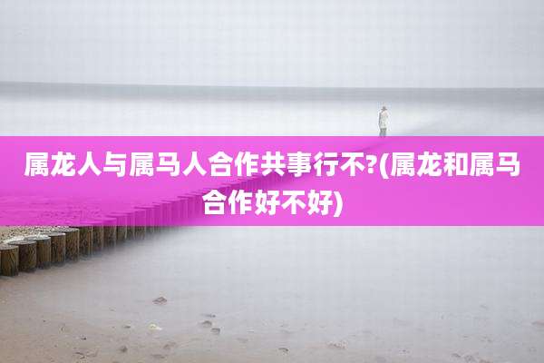 属龙人与属马人合作共事行不?(属龙和属马合作好不好)