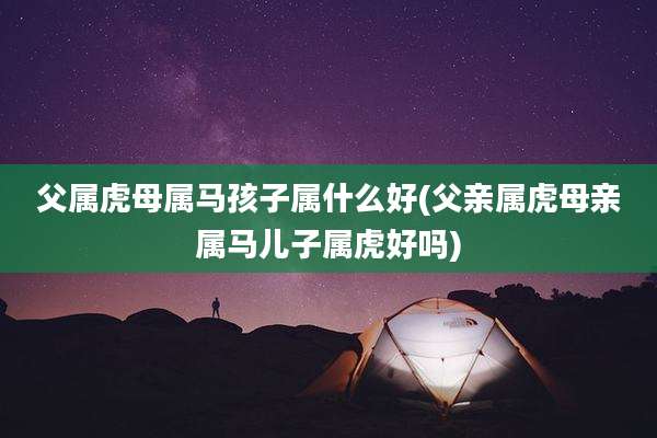 父属虎母属马孩子属什么好(父亲属虎母亲属马儿子属虎好吗)
