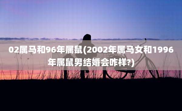 02属马和96年属鼠(2002年属马女和1996年属鼠男结婚会咋样?)