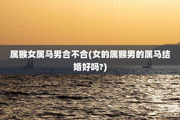属猴女属马男合不合(女的属猴男的属马结婚好吗?)