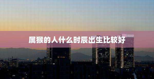 属猴的人什么时辰出生比较好