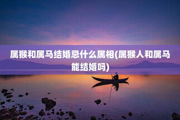 属猴和属马结婚忌什么属相(属猴人和属马能结婚吗)