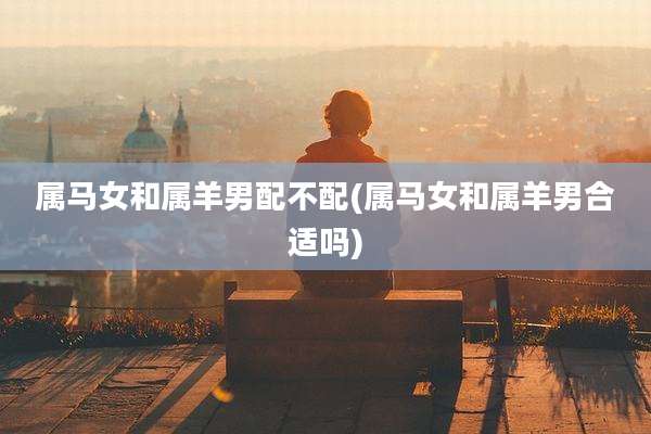 属马女和属羊男配不配(属马女和属羊男合适吗)