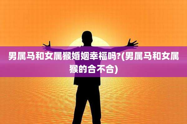 男属马和女属猴婚姻幸福吗?(男属马和女属猴的合不合)
