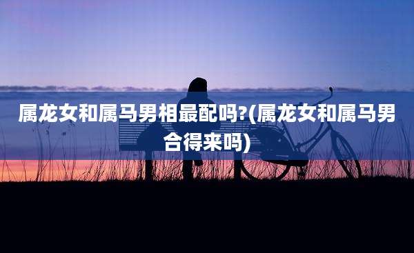 属龙女和属马男相最配吗?(属龙女和属马男合得来吗)