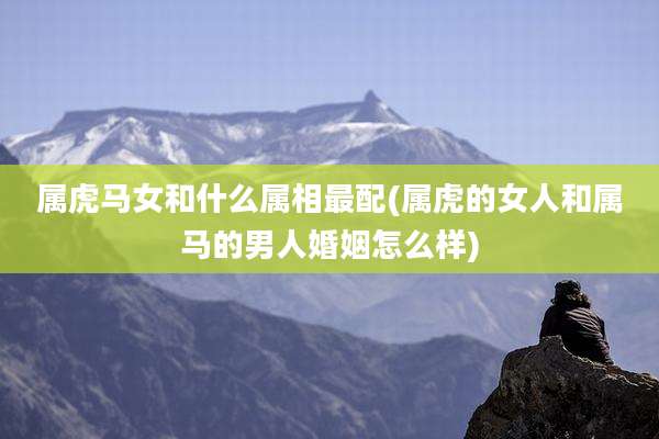 属虎马女和什么属相最配(属虎的女人和属马的男人婚姻怎么样)