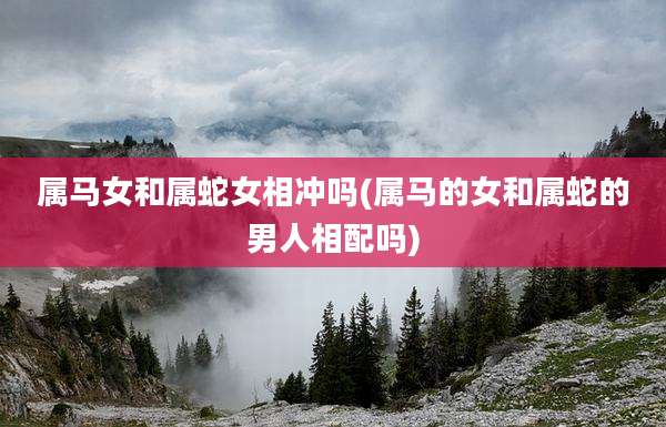 属马女和属蛇女相冲吗(属马的女和属蛇的男人相配吗)