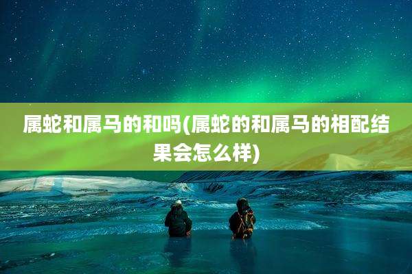 属蛇和属马的和吗(属蛇的和属马的相配结果会怎么样)