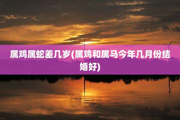 属鸡属蛇差几岁(属鸡和属马今年几月份结婚好)