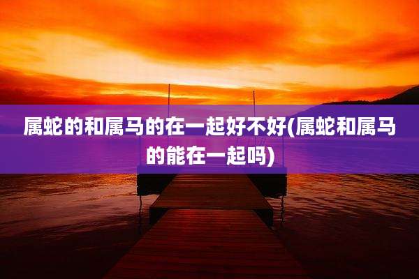 属蛇的和属马的在一起好不好(属蛇和属马的能在一起吗)