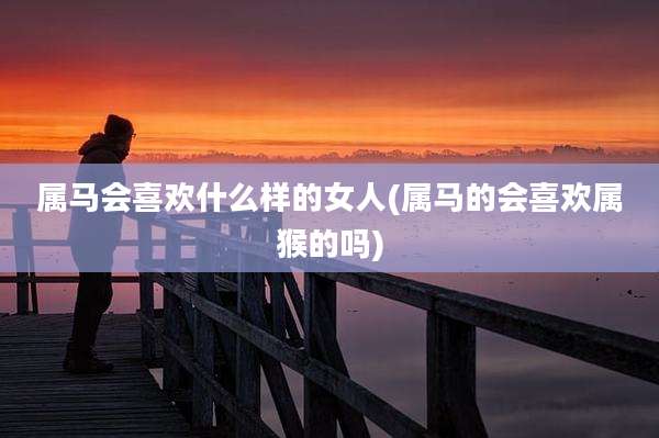 属马会喜欢什么样的女人(属马的会喜欢属猴的吗)