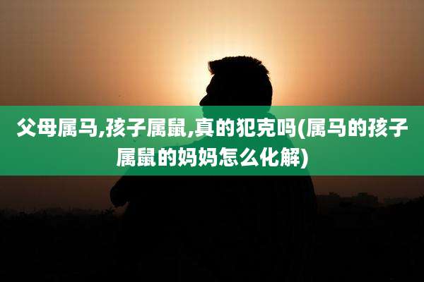 父母属马,孩子属鼠,真的犯克吗(属马的孩子属鼠的妈妈怎么化解)