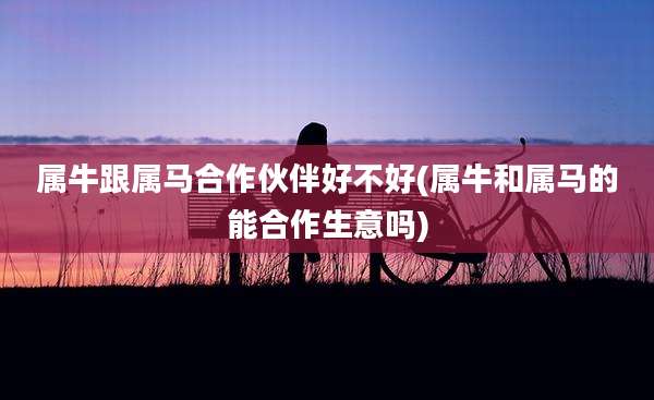 属牛跟属马合作伙伴好不好(属牛和属马的能合作生意吗)