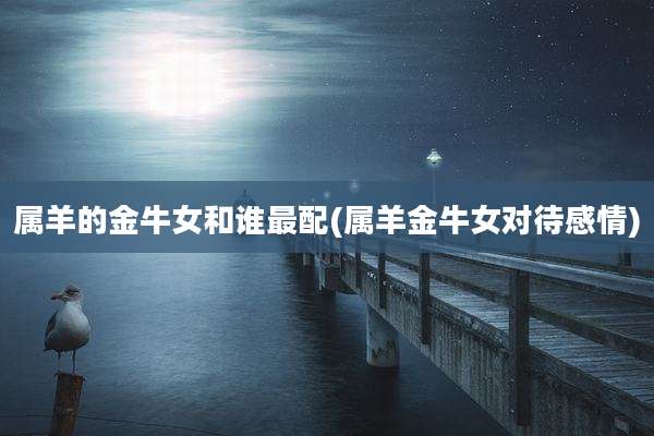 属羊的金牛女和谁最配(属羊金牛女对待感情)