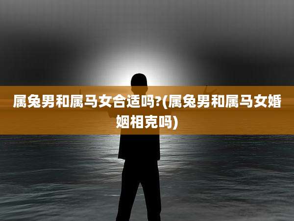 属兔男和属马女合适吗?(属兔男和属马女婚姻相克吗)