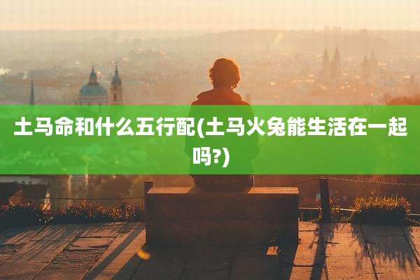 土马命和什么五行配(土马火兔能生活在一起吗?)