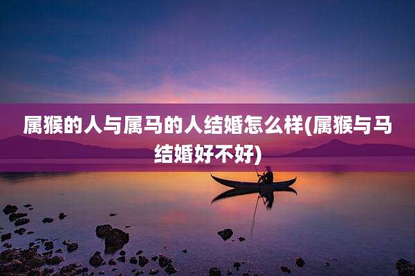 属猴的人与属马的人结婚怎么样(属猴与马结婚好不好)