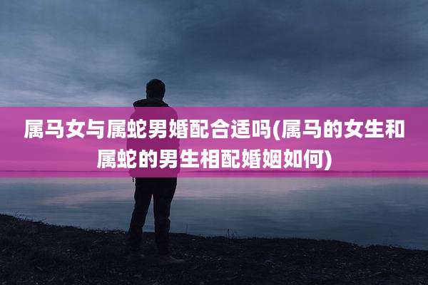 属马女与属蛇男婚配合适吗(属马的女生和属蛇的男生相配婚姻如何)