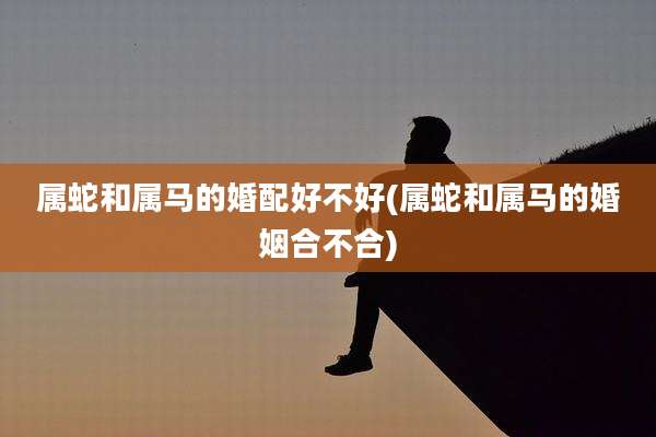 属蛇和属马的婚配好不好(属蛇和属马的婚姻合不合)