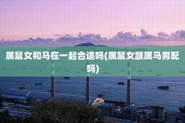 属鼠女和马在一起合适吗(属鼠女跟属马男配吗)