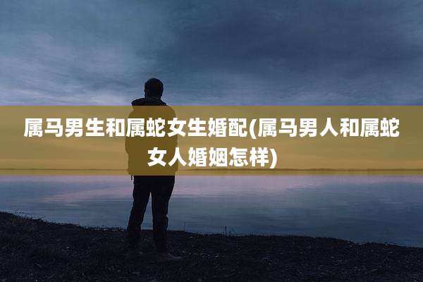 属马男生和属蛇女生婚配(属马男人和属蛇女人婚姻怎样)