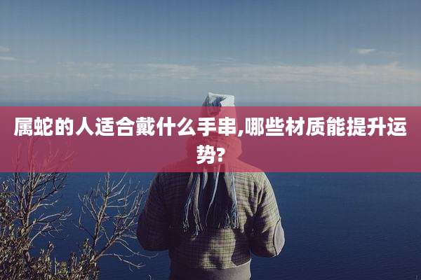 属蛇的人适合戴什么手串,哪些材质能提升运势?