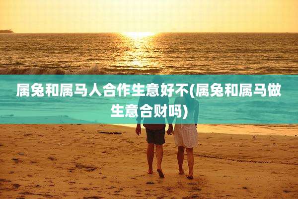 属兔和属马人合作生意好不(属兔和属马做生意合财吗)