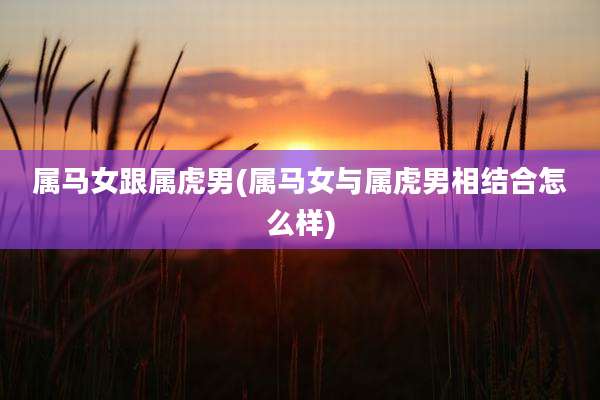 属马女跟属虎男(属马女与属虎男相结合怎么样)