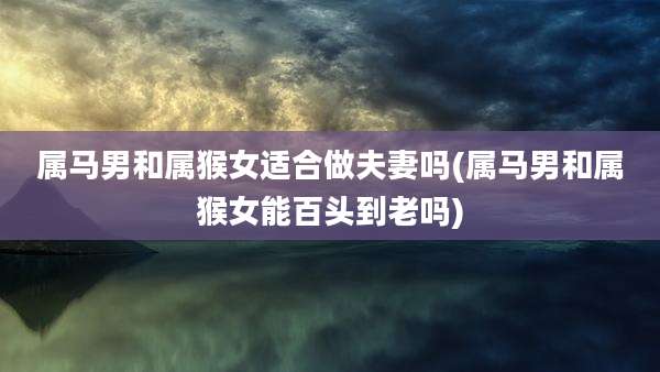 属马男和属猴女适合做夫妻吗(属马男和属猴女能百头到老吗)