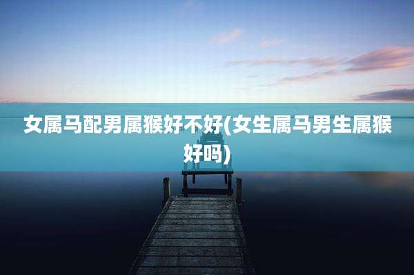 女属马配男属猴好不好(女生属马男生属猴好吗)