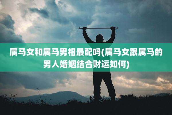 属马女和属马男相最配吗(属马女跟属马的男人婚姻结合财运如何)