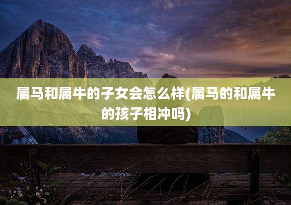 属马和属牛的子女会怎么样(属马的和属牛的孩子相冲吗)