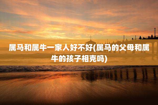 属马和属牛一家人好不好(属马的父母和属牛的孩子相克吗)