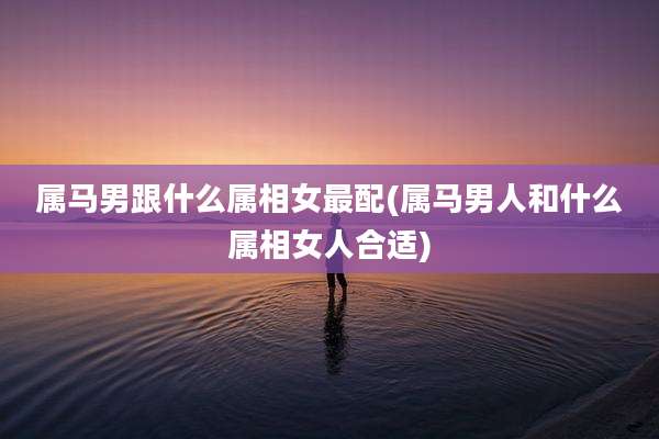 属马男跟什么属相女最配(属马男人和什么属相女人合适)