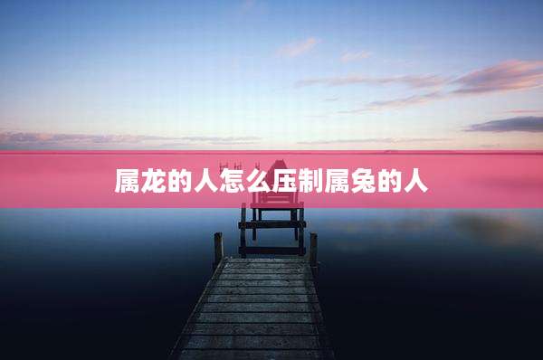 属龙的人怎么压制属兔的人