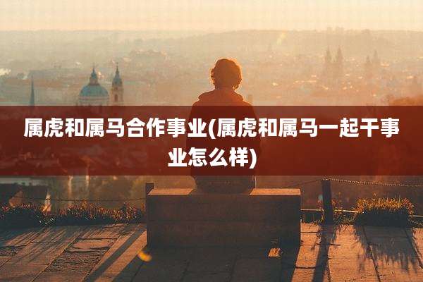 属虎和属马合作事业(属虎和属马一起干事业怎么样)