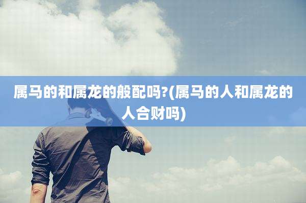 属马的和属龙的般配吗?(属马的人和属龙的人合财吗)