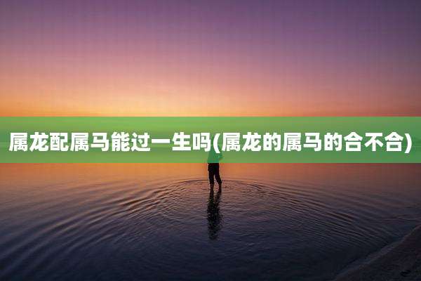 属龙配属马能过一生吗(属龙的属马的合不合)