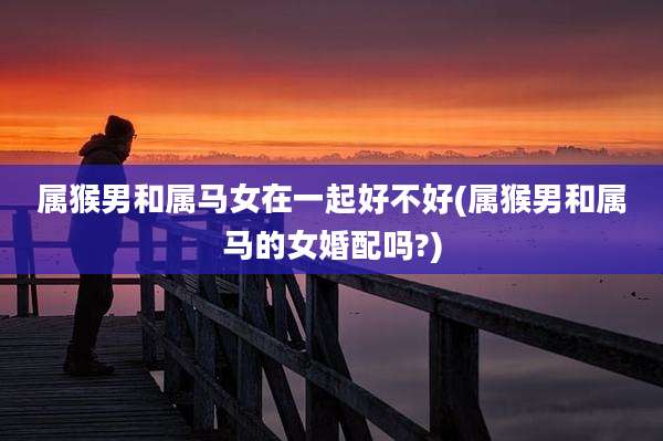 属猴男和属马女在一起好不好(属猴男和属马的女婚配吗?)